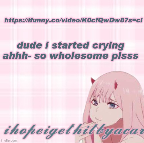 https://ifunny.co/video/K0cfQwDw8?s=cl | https://ifunny.co/video/K0cfQwDw8?s=cl; dude i started crying ahhh- so wholesome plsss | image tagged in ihopeigethitbyacar template 3 | made w/ Imgflip meme maker