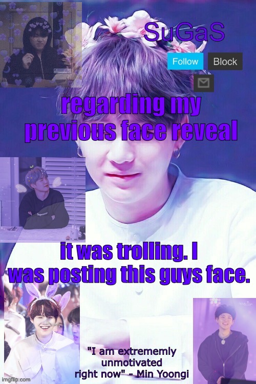 SuGaS' Suga template | regarding my previous face reveal; it was trolling. I was posting this guys face. | image tagged in sugas' suga template | made w/ Imgflip meme maker