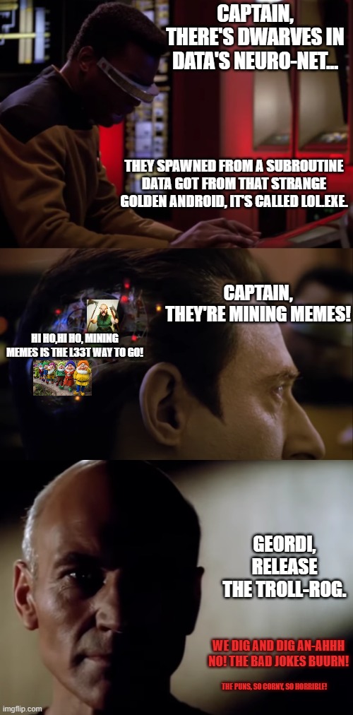 Picard's crew has many tools, some more forbidden then others. | CAPTAIN, THERE'S DWARVES IN DATA'S NEURO-NET... THEY SPAWNED FROM A SUBROUTINE DATA GOT FROM THAT STRANGE GOLDEN ANDROID, IT'S CALLED LOL.EXE. CAPTAIN, THEY'RE MINING MEMES! HI HO,HI HO, MINING MEMES IS THE L33T WAY TO GO! GEORDI, RELEASE THE TROLL-ROG. WE DIG AND DIG AN-AHHH NO! THE BAD JOKES BUURN! THE PUNS, SO CORNY, SO HORRIBLE! | image tagged in geordi doing it stuff,data brain showcase,data dwarves,trollrog | made w/ Imgflip meme maker