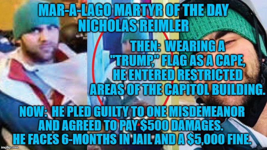 He has accepted his guilt.  The Tangerine Tyrant's Trolls probably won't. | MAR-A-LAGO MARTYR OF THE DAY
NICHOLAS REIMLER; THEN:  WEARING A "TRUMP," FLAG AS A CAPE, HE ENTERED RESTRICTED AREAS OF THE CAPITOL BUILDING. NOW:  HE PLED GUILTY TO ONE MISDEMEANOR AND AGREED TO PAY $500 DAMAGES.  HE FACES 6-MONTHS IN JAIL AND A $5,000 FINE. | image tagged in politics | made w/ Imgflip meme maker