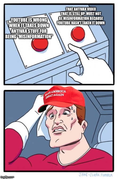 Two Button Maga Hat | THAT ANTIVAX VIDEO THAT IS STILL UP; MUST NOT BE MISINFORMATION BECAUSE YOUTUBE HASN’T TAKEN IT DOWN; YOUTUBE IS WRONG WHEN IT TAKES DOWN ANTIVAX STUFF FOR BEING “MISINFORMATION” | image tagged in two button maga hat | made w/ Imgflip meme maker