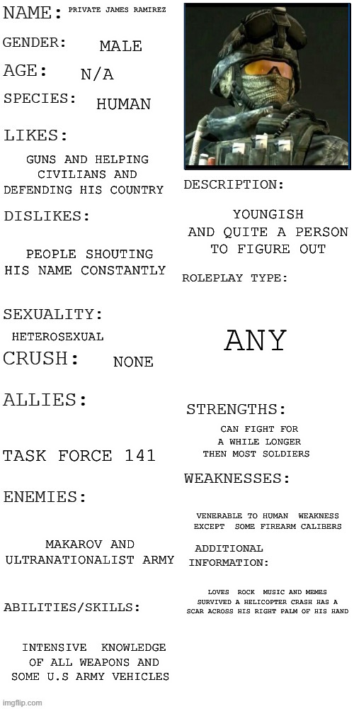 Ramirez bio page | PRIVATE JAMES RAMIREZ; MALE; N/A; HUMAN; GUNS AND HELPING CIVILIANS AND DEFENDING HIS COUNTRY; YOUNGISH AND QUITE A PERSON TO FIGURE OUT; PEOPLE SHOUTING HIS NAME CONSTANTLY; ANY; HETEROSEXUAL; NONE; CAN FIGHT FOR A WHILE LONGER THEN MOST SOLDIERS; TASK FORCE 141; VENERABLE TO HUMAN  WEAKNESS  EXCEPT  SOME FIREARM CALIBERS; MAKAROV AND ULTRANATIONALIST ARMY; LOVES  ROCK  MUSIC AND MEMES SURVIVED A HELICOPTER CRASH HAS A SCAR ACROSS HIS RIGHT PALM OF HIS HAND; INTENSIVE  KNOWLEDGE OF ALL WEAPONS AND SOME U.S ARMY VEHICLES | image tagged in updated roleplay oc showcase | made w/ Imgflip meme maker