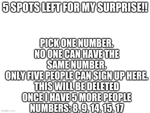 5 spots left!! | PICK ONE NUMBER.
NO ONE CAN HAVE THE SAME NUMBER.
ONLY FIVE PEOPLE CAN SIGN UP HERE.
THIS WILL BE DELETED ONCE I HAVE 5 MORE PEOPLE
NUMBERS: 8, 9, 14, 15, 17; 5 SPOTS LEFT FOR MY SURPRISE!! | image tagged in blank white template | made w/ Imgflip meme maker