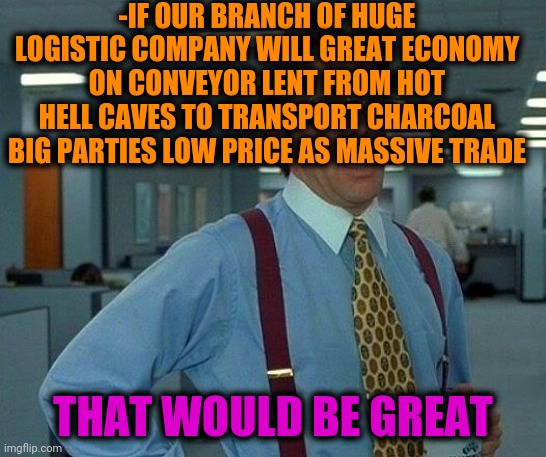 -Avarice not have its place. | -IF OUR BRANCH OF HUGE LOGISTIC COMPANY WILL GREAT ECONOMY ON CONVEYOR LENT FROM HOT HELL CAVES TO TRANSPORT CHARCOAL BIG PARTIES LOW PRICE AS MASSIVE TRADE; THAT WOULD BE GREAT | image tagged in memes,that would be great,extra-hell,economy,buddy satan,company | made w/ Imgflip meme maker