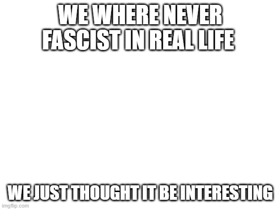 Blank White Template | WE WHERE NEVER FASCIST IN REAL LIFE; WE JUST THOUGHT IT BE INTERESTING | image tagged in blank white template | made w/ Imgflip meme maker