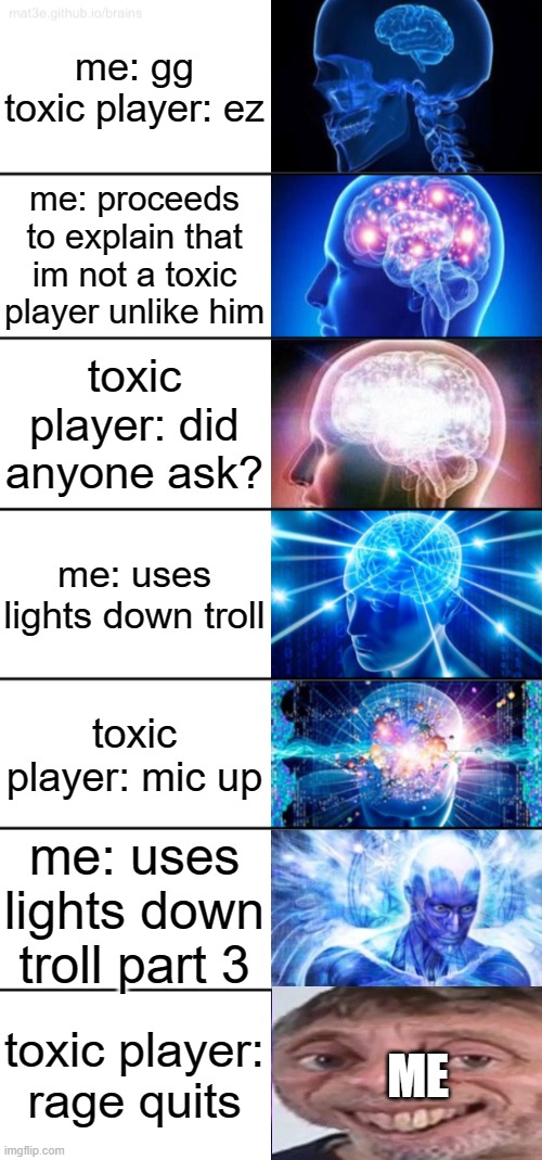 this already happened to me as ron in saturday night swaggin and he had a free avatar | me: gg
toxic player: ez; me: proceeds to explain that im not a toxic player unlike him; toxic player: did anyone ask? me: uses lights down troll; toxic player: mic up; me: uses lights down troll part 3; toxic player: rage quits; ME | image tagged in 7-tier expanding brain | made w/ Imgflip meme maker