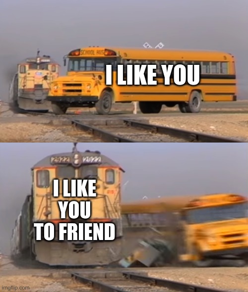 friendzone | I LIKE YOU; I LIKE YOU TO FRIEND | image tagged in a train hitting a school bus | made w/ Imgflip meme maker