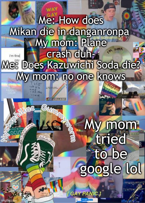 .-. | Me: How does Mikan die in danganronpa 
My mom: Plane crash duh-
Me: Does Kazuwichi Soda die?
My mom: no one knows; My mom tried to be google lol | image tagged in i've out gayed myself with this temp | made w/ Imgflip meme maker