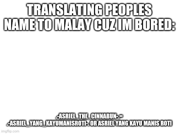 Blank White Template | TRANSLATING PEOPLES NAME TO MALAY CUZ IM BORED:; .-ASRIEL_THE_CINNABUN-.= .-ASRIEL_YANG_KAYUMANISROTI-. OR ASRIEL YANG KAYU MANIS ROTI | image tagged in blank white template | made w/ Imgflip meme maker