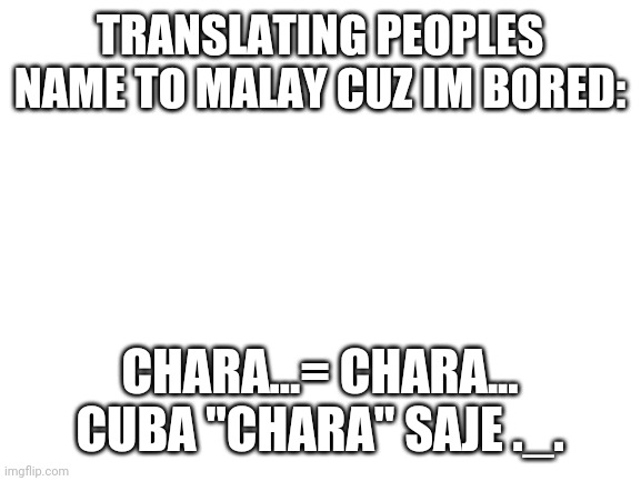 Blank White Template | TRANSLATING PEOPLES NAME TO MALAY CUZ IM BORED:; CHARA...= CHARA... CUBA "CHARA" SAJE ._. | image tagged in blank white template | made w/ Imgflip meme maker
