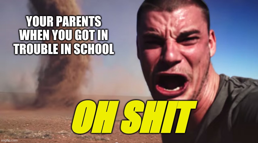 when your parents walk in... | YOUR PARENTS WHEN YOU GOT IN TROUBLE IN SCHOOL; OH SHIT | image tagged in here it comes | made w/ Imgflip meme maker