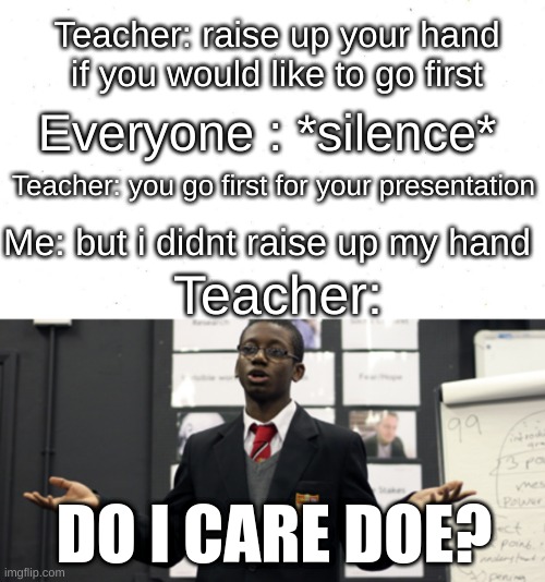 litterly every teacher to exist | Teacher: raise up your hand if you would like to go first; Everyone : *silence*; Teacher: you go first for your presentation; Me: but i didnt raise up my hand; Teacher:; DO I CARE DOE? | image tagged in do i care doe,teacher meme | made w/ Imgflip meme maker