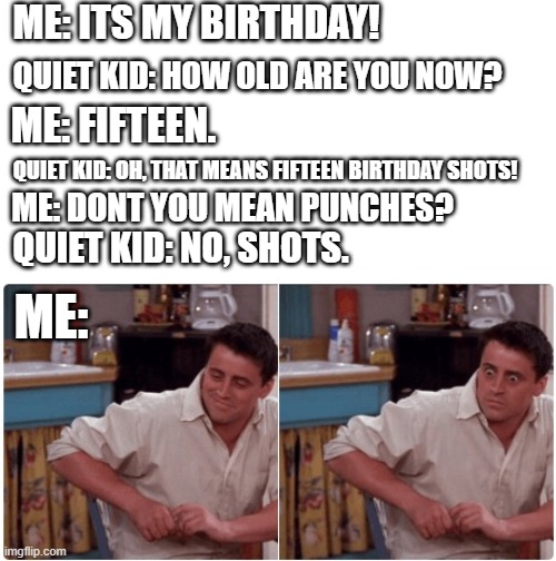 Quiet Kid | ME: ITS MY BIRTHDAY! ME: FIFTEEN. QUIET KID: HOW OLD ARE YOU NOW? QUIET KID: OH, THAT MEANS FIFTEEN BIRTHDAY SHOTS! ME: DONT YOU MEAN PUNCHES? QUIET KID: NO, SHOTS. ME: | image tagged in joey from friends | made w/ Imgflip meme maker