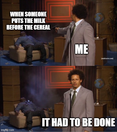 Who Killed Hannibal Meme | WHEN SOMEONE PUTS THE MILK BEFORE THE CEREAL; ME; IT HAD TO BE DONE | image tagged in memes,who killed hannibal | made w/ Imgflip meme maker