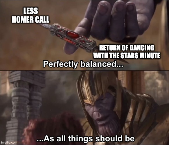 Thanos perfectly balanced as all things should be | LESS HOMER CALL; RETURN OF DANCING WITH THE STARS MINUTE | image tagged in thanos perfectly balanced as all things should be | made w/ Imgflip meme maker