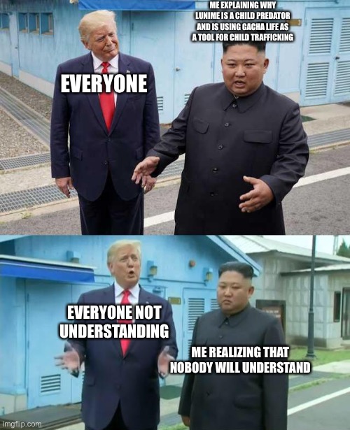 Kim jong un explaining trump | ME EXPLAINING WHY LUNIME IS A CHILD PREDATOR AND IS USING GACHA LIFE AS A TOOL FOR CHILD TRAFFICKING; EVERYONE; EVERYONE NOT UNDERSTANDING; ME REALIZING THAT NOBODY WILL UNDERSTAND | image tagged in kim jong un explaining trump | made w/ Imgflip meme maker
