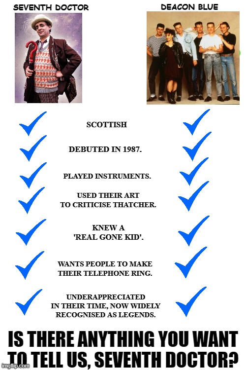 deacon blue doctor who | DEACON BLUE; SEVENTH DOCTOR; SCOTTISH; DEBUTED IN 1987. PLAYED INSTRUMENTS. USED THEIR ART TO CRITICISE THATCHER. KNEW A 'REAL GONE KID'. WANTS PEOPLE TO MAKE THEIR TELEPHONE RING. UNDERAPPRECIATED IN THEIR TIME, NOW WIDELY RECOGNISED AS LEGENDS. IS THERE ANYTHING YOU WANT TO TELL US, SEVENTH DOCTOR? | image tagged in blank white template | made w/ Imgflip meme maker