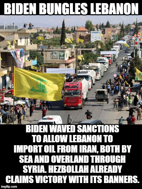 Just when you thought the stupidity of Biden was at the maximum, he enables terrorist more by lifting sanctions! | BIDEN BUNGLES LEBANON; BIDEN WAVED SANCTIONS TO ALLOW LEBANON TO IMPORT OIL FROM IRAN, BOTH BY SEA AND OVERLAND THROUGH SYRIA. HEZBOLLAH ALREADY CLAIMS VICTORY WITH ITS BANNERS. | image tagged in stupidity,morons,stupid liberals,biden | made w/ Imgflip meme maker