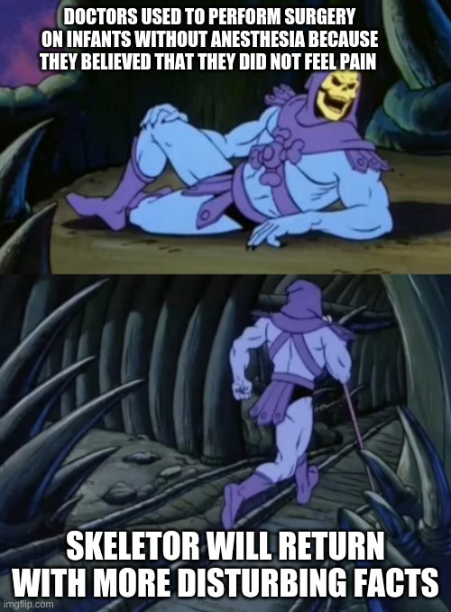 Disturbing Facts Skeletor | DOCTORS USED TO PERFORM SURGERY ON INFANTS WITHOUT ANESTHESIA BECAUSE THEY BELIEVED THAT THEY DID NOT FEEL PAIN; SKELETOR WILL RETURN WITH MORE DISTURBING FACTS | image tagged in disturbing facts skeletor | made w/ Imgflip meme maker