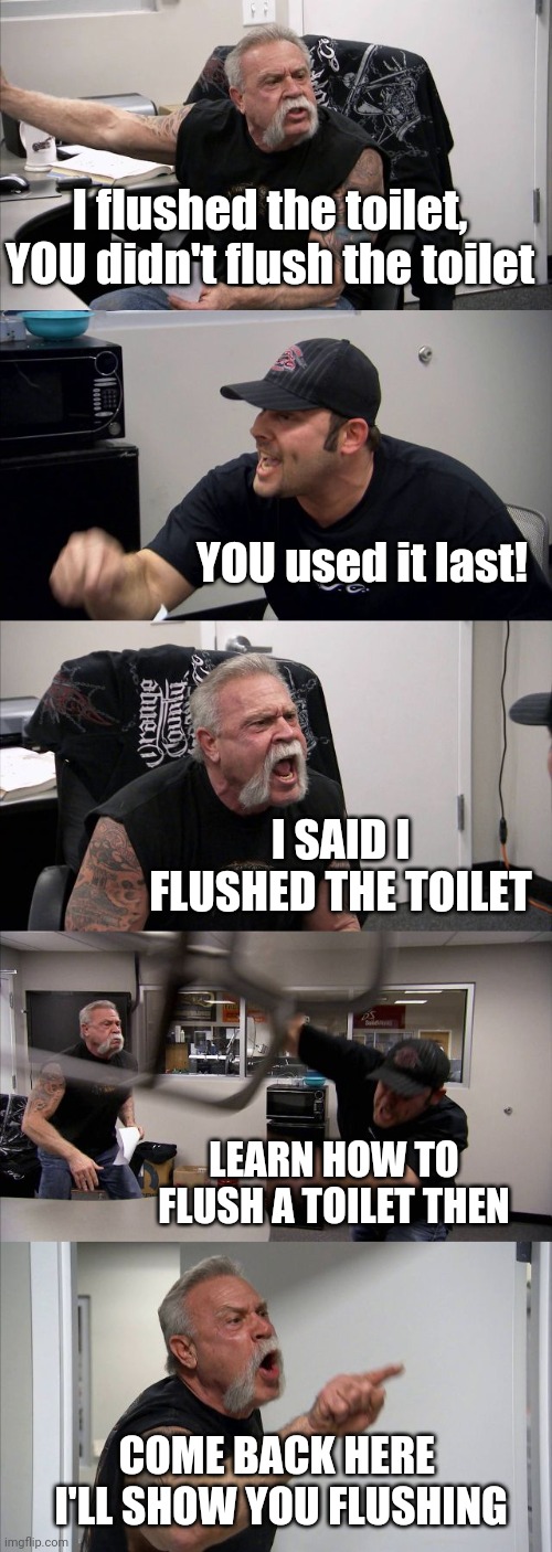 There's a turd.. | I flushed the toilet, YOU didn't flush the toilet; YOU used it last! I SAID I FLUSHED THE TOILET; LEARN HOW TO FLUSH A TOILET THEN; COME BACK HERE 
I'LL SHOW YOU FLUSHING | image tagged in memes,american chopper argument,flush meme,turd argument meme,argument meme,screaming meme | made w/ Imgflip meme maker