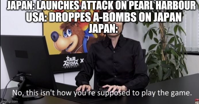 No that’s not how your supposed to play the game | JAPAN: LAUNCHES ATTACK ON PEARL HARBOUR; USA: DROPPES A-BOMBS ON JAPAN; JAPAN: | image tagged in no that s not how your supposed to play the game | made w/ Imgflip meme maker
