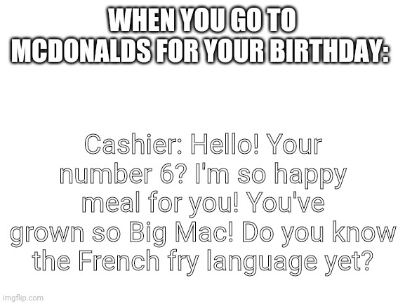 Bruh | Cashier: Hello! Your number 6? I'm so happy meal for you! You've grown so Big Mac! Do you know the French fry language yet? WHEN YOU GO TO MCDONALDS FOR YOUR BIRTHDAY: | image tagged in blank white template,why,bruh | made w/ Imgflip meme maker