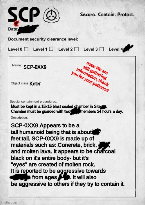 SCP document | note: We are still gathering information, thank you for your patience! SCP-0XX9; Keter; Must be kept in a 15x15 blast sealed chamber in Site-xx. Chamber must be guarded with two MTF members 24 hours a day. SCP-0XX9 Appears to be a tall humanoid being that is about 12 feet tall. SCP-0XX9 is made up of materials such as: Concrete, brick, acid, and molten lava. It appears to be charcoal black on it's entire body- but it's "eyes" are created of molten rock.
It is reported to be aggressive towards children from ages 4-18. It will also be aggressive to others if they try to contain it. | image tagged in scp document,scp,bruh | made w/ Imgflip meme maker