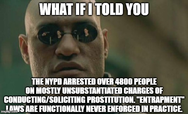 Google collars for dollars | WHAT IF I TOLD YOU; THE NYPD ARRESTED OVER 4800 PEOPLE ON MOSTLY UNSUBSTANTIATED CHARGES OF CONDUCTING/SOLICITING PROSTITUTION. "ENTRAPMENT" LAWS ARE FUNCTIONALLY NEVER ENFORCED IN PRACTICE. | image tagged in memes,matrix morpheus,politics,police | made w/ Imgflip meme maker