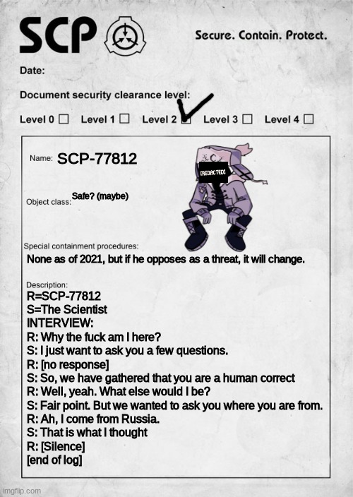 calm down guys, this was kinda just made as an inside joke | SCP-77812; Safe? (maybe); None as of 2021, but if he opposes as a threat, it will change. R=SCP-77812
S=The Scientist
INTERVIEW:
R: Why the fuck am I here?
S: I just want to ask you a few questions.
R: [no response]
S: So, we have gathered that you are a human correct
R: Well, yeah. What else would I be?
S: Fair point. But we wanted to ask you where you are from.
R: Ah, I come from Russia.
S: That is what I thought
R: [Silence]
[end of log] | image tagged in scp document,fnf | made w/ Imgflip meme maker