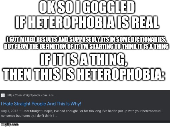 I think it is just as real as homophobia is. Don't change my mind | OK SO I GOGGLED IF HETEROPHOBIA IS REAL; I GOT MIXED RESULTS AND SUPPOSEDLY ITS IN SOME DICTIONARIES, BUT FROM THE DEFINITION OF IT, I'M STARTING TO THINK IT IS A THING; IF IT IS A THING, THEN THIS IS HETEROPHOBIA: | image tagged in blank white template | made w/ Imgflip meme maker