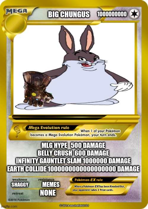 Big Chungus Card (ULTRA RARE) | 1000000000; BIG CHUNGUS; MLG HYPE   500 DAMAGE
BELLY CRUSH  600 DAMAGE
INFINITY GAUNTLET SLAM 1000000 DAMAGE
EARTH COLLIDE 1000000000000000000 DAMAGE; SHAGGY; MEMES; NONE | image tagged in pokemon card meme | made w/ Imgflip meme maker