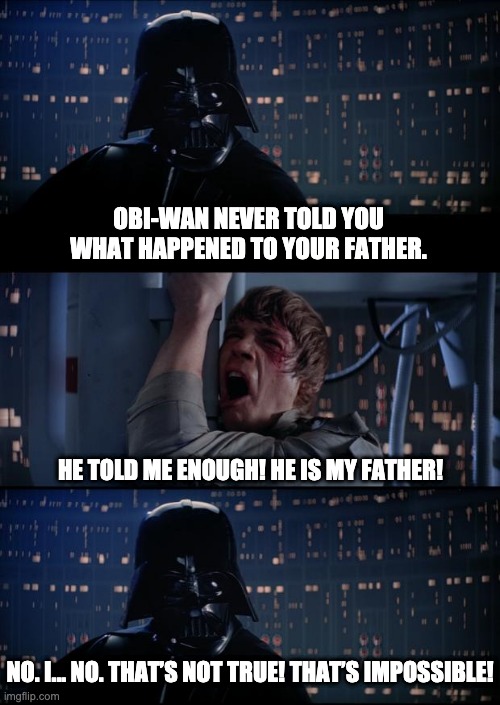 Search your feelings | OBI-WAN NEVER TOLD YOU WHAT HAPPENED TO YOUR FATHER. HE TOLD ME ENOUGH! HE IS MY FATHER! NO. I... NO. THAT’S NOT TRUE! THAT’S IMPOSSIBLE! | image tagged in vader luke vader | made w/ Imgflip meme maker