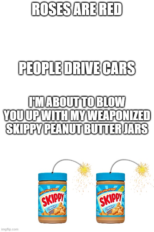 Wait what? AAAAAH!!!!!! *BOOM* | ROSES ARE RED; PEOPLE DRIVE CARS; I'M ABOUT TO BLOW YOU UP WITH MY WEAPONIZED SKIPPY PEANUT BUTTER JARS | image tagged in blank white template,peanut butter | made w/ Imgflip meme maker