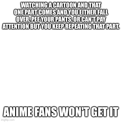 Guess | WATCHING A CARTOON AND THAT ONE PART COMES AND YOU EITHER FALL OVER, PEE YOUR PANTS, OR CAN'T PAY ATTENTION BUT YOU KEEP REPEATING THAT PART. ANIME FANS WON'T GET IT | image tagged in memes,blank transparent square,cartoons,anime fans won't understand | made w/ Imgflip meme maker