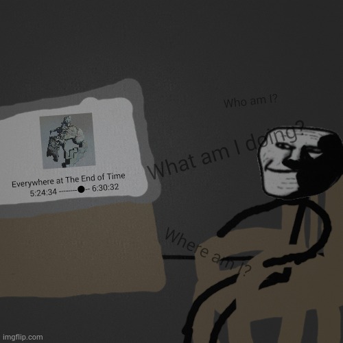 Who am I? What am I doing? Everywhere at The End of Time
     5:24:34 --------●-- 6:30:32; Where am I? | made w/ Imgflip meme maker
