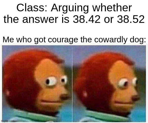 Monkey Puppet Meme | Class: Arguing whether the answer is 38.42 or 38.52; Me who got courage the cowardly dog: | image tagged in memes,monkey puppet | made w/ Imgflip meme maker