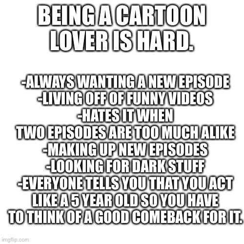 True | BEING A CARTOON LOVER IS HARD. -ALWAYS WANTING A NEW EPISODE
-LIVING OFF OF FUNNY VIDEOS
-HATES IT WHEN TWO EPISODES ARE TOO MUCH ALIKE
-MAKING UP NEW EPISODES
-LOOKING FOR DARK STUFF
-EVERYONE TELLS YOU THAT YOU ACT LIKE A 5 YEAR OLD SO YOU HAVE TO THINK OF A GOOD COMEBACK FOR IT. | image tagged in memes,blank transparent square | made w/ Imgflip meme maker