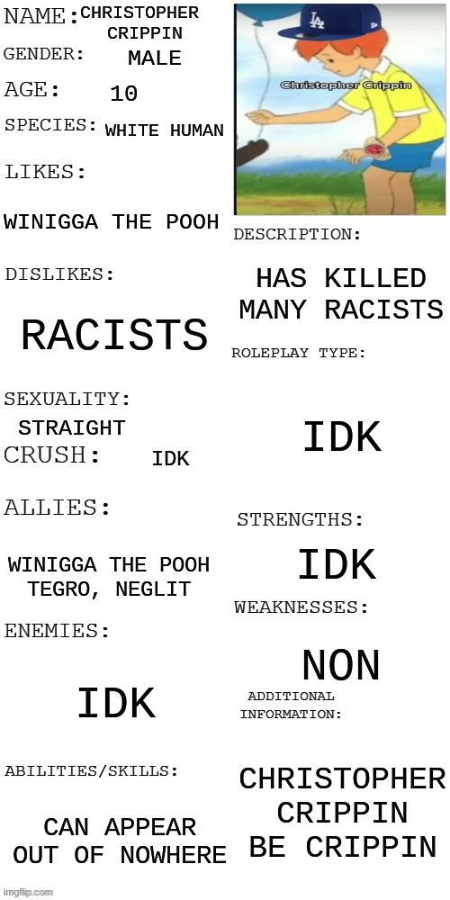 christopher crippin | CHRISTOPHER 
CRIPPIN; MALE; 10; WHITE HUMAN; WINIGGA THE POOH; HAS KILLED MANY RACISTS; RACISTS; IDK; STRAIGHT; IDK; IDK; WINIGGA THE POOH
TEGRO, NEGLIT; NON; IDK; CHRISTOPHER CRIPPIN BE CRIPPIN; CAN APPEAR OUT OF NOWHERE | image tagged in updated roleplay oc showcase,lol,lmao,rp,nice | made w/ Imgflip meme maker
