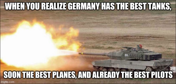 Leopard 2 tank fire firing | WHEN YOU REALIZE GERMANY HAS THE BEST TANKS, SOON THE BEST PLANES, AND ALREADY THE BEST PILOTS | image tagged in leopard 2 tank fire firing | made w/ Imgflip meme maker