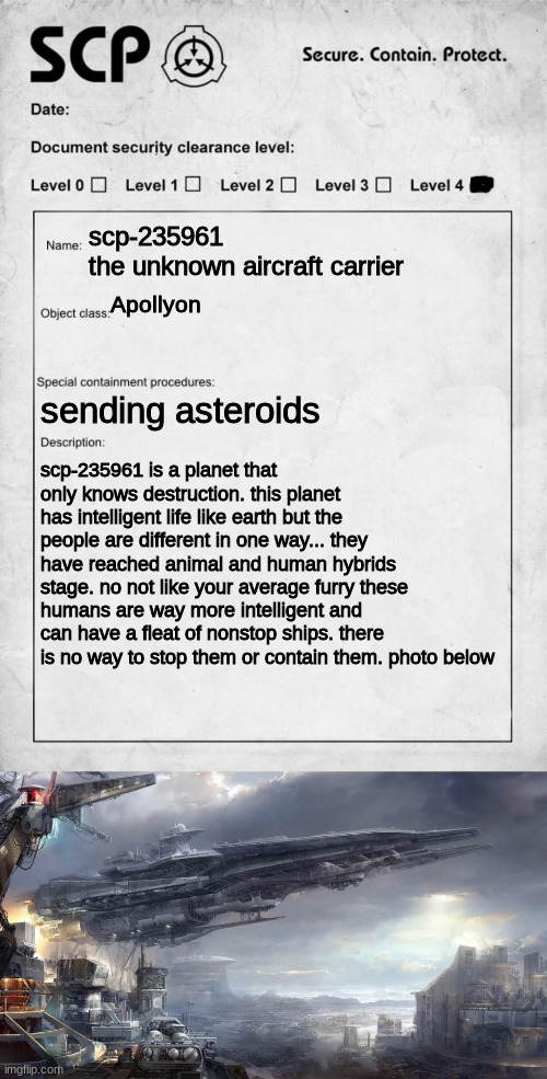 scp | scp-235961
the unknown aircraft carrier; Apollyon; sending asteroids; scp-235961 is a planet that only knows destruction. this planet has intelligent life like earth but the people are different in one way... they have reached animal and human hybrids stage. no not like your average furry these humans are way more intelligent and can have a fleat of nonstop ships. there is no way to stop them or contain them. photo below | image tagged in scp document,scp,powerful | made w/ Imgflip meme maker