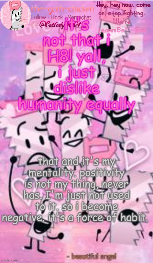 and obliviously nobody cares... seen this before.... | it's not that i H8! yall, i just dislike humanity equally; that and it's my mentality. positivity is not my thing, never has. I'm just not used to it. so i become negative. it's a force of habit. | image tagged in the-goth-chicken's saw announcement template | made w/ Imgflip meme maker