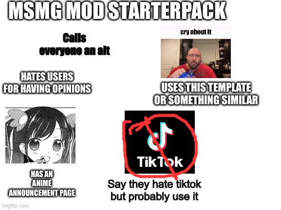 Blank White Template | MSMG MOD STARTERPACK; Calls everyone an alt; HATES USERS FOR HAVING OPINIONS; USES THIS TEMPLATE OR SOMETHING SIMILAR; HAS AN ANIME ANNOUNCEMENT PAGE; Say they hate tiktok but probably use it | image tagged in blank white template | made w/ Imgflip meme maker