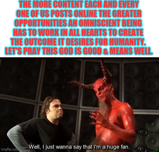 Not even an exceptional thought for me. | THE MORE CONTENT EACH AND EVERY
 ONE OF US POSTS ONLINE THE GREATER 
OPPORTUNITIES AN OMNISCIENT BEING 
HAS TO WORK IN ALL HEARTS TO CREATE 
THE OUTCOME IT DESIRES FOR HUMANITY. 
LET'S PRAY THIS GOD IS GOOD & MEANS WELL. | image tagged in satan huge fan | made w/ Imgflip meme maker