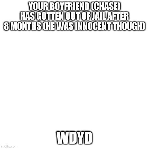 Blank Transparent Square | YOUR BOYFRIEND (CHASE) HAS GOTTEN OUT OF JAIL AFTER 8 MONTHS (HE WAS INNOCENT THOUGH); WDYD | image tagged in memes,blank transparent square | made w/ Imgflip meme maker