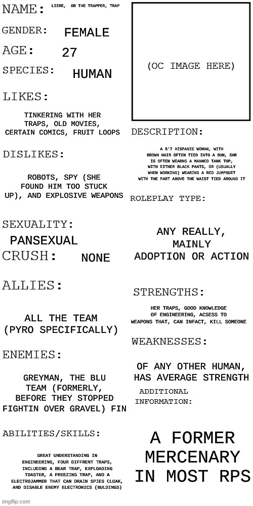 (Updated) Roleplay OC showcase | LIERE,  OR THE TRAPPER, TRAP; FEMALE; 27; HUMAN; TINKERING WITH HER TRAPS, OLD MOVIES, CERTAIN COMICS, FRUIT LOOPS; A 5'7 HISPANIC WOMAN, WITH BROWN HAIR OFTEN TIED INTO A BUN, SHR IS OFTEN WEARNG A MANNCO TANK TOP, WITH EITHER BLACK PANTS, OR (USUALLY WHEN WORKING) WEARING A RED JUMPSUIT WITH THE PART ABOVE THE WAIST TIED AROUND IT; ROBOTS, SPY (SHE FOUND HIM TOO STUCK UP), AND EXPLOSIVE WEAPONS; ANY REALLY, MAINLY ADOPTION OR ACTION; PANSEXUAL; NONE; HER TRAPS, GOOD KNOWLEDGE OF ENGINEERING, ACSESS TO WEAPONS THAT, CAN INFACT, KILL SOMEONE; ALL THE TEAM (PYRO SPECIFICALLY); OF ANY OTHER HUMAN, HAS AVERAGE STRENGTH; GREYMAN, THE BLU TEAM (FORMERLY, BEFORE THEY STOPPED FIGHTIN OVER GRAVEL) FIN; A FORMER MERCENARY IN MOST RPS; GREAT UNDERSTANDING IN ENGINEERING, FOUR DIFFRENT TRAPS, INCLUDING A BEAR TRAP, EXPLOADING TOASTER, A FREEZING TRAP, AND A ELECTROJAMMER THAT CAN DRAIN SPIES CLOAK, AND DISABLE ENEMY ELECTRONICS (BULDINGS) | image tagged in updated roleplay oc showcase | made w/ Imgflip meme maker