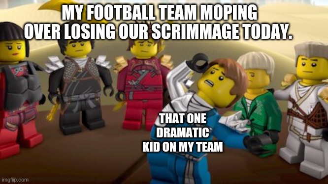 Ninjago Meeemmmmeeeeee | MY FOOTBALL TEAM MOPING OVER LOSING OUR SCRIMMAGE TODAY. THAT ONE DRAMATIC KID ON MY TEAM | image tagged in memes | made w/ Imgflip meme maker