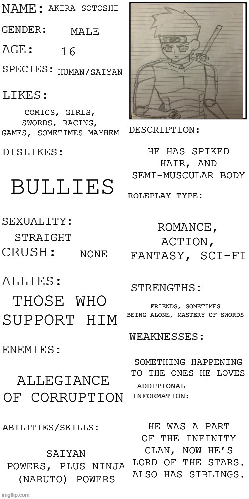 Akiras back | AKIRA SOTOSHI; MALE; 16; HUMAN/SAIYAN; COMICS, GIRLS, SWORDS, RACING, GAMES, SOMETIMES MAYHEM; HE HAS SPIKED HAIR, AND SEMI-MUSCULAR BODY; BULLIES; ROMANCE, ACTION, FANTASY, SCI-FI; STRAIGHT; NONE; THOSE WHO SUPPORT HIM; FRIENDS, SOMETIMES BEING ALONE, MASTERY OF SWORDS; SOMETHING HAPPENING TO THE ONES HE LOVES; ALLEGIANCE OF CORRUPTION; HE WAS A PART OF THE INFINITY CLAN, NOW HE’S LORD OF THE STARS. ALSO HAS SIBLINGS. SAIYAN POWERS, PLUS NINJA (NARUTO) POWERS | image tagged in updated roleplay oc showcase | made w/ Imgflip meme maker