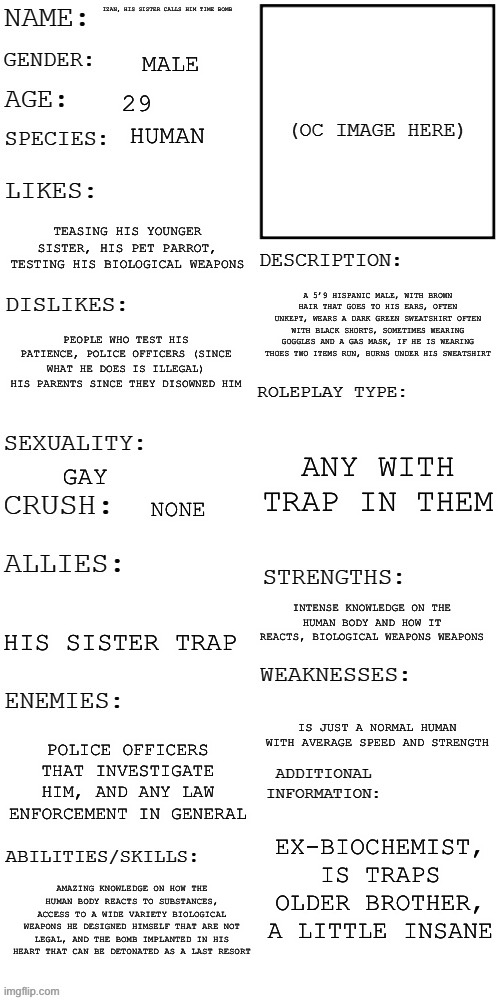 Going to use him and trap some more | IZAN, HIS SISTER CALLS HIM TIME BOMB; MALE; 29; HUMAN; TEASING HIS YOUNGER SISTER, HIS PET PARROT, TESTING HIS BIOLOGICAL WEAPONS; A 5’9 HISPANIC MALE, WITH BROWN HAIR THAT GOES TO HIS EARS, OFTEN UNKEPT, WEARS A DARK GREEN SWEATSHIRT OFTEN WITH BLACK SHORTS, SOMETIMES WEARING GOGGLES AND A GAS MASK, IF HE IS WEARING THOES TWO ITEMS RUN, BURNS UNDER HIS SWEATSHIRT; PEOPLE WHO TEST HIS PATIENCE, POLICE OFFICERS (SINCE WHAT HE DOES IS ILLEGAL) HIS PARENTS SINCE THEY DISOWNED HIM; ANY WITH TRAP IN THEM; GAY; NONE; INTENSE KNOWLEDGE ON THE HUMAN BODY AND HOW IT REACTS, BIOLOGICAL WEAPONS WEAPONS; HIS SISTER TRAP; IS JUST A NORMAL HUMAN WITH AVERAGE SPEED AND STRENGTH; POLICE OFFICERS THAT INVESTIGATE HIM, AND ANY LAW ENFORCEMENT IN GENERAL; EX-BIOCHEMIST, IS TRAPS OLDER BROTHER, A LITTLE INSANE; AMAZING KNOWLEDGE ON HOW THE HUMAN BODY REACTS TO SUBSTANCES, ACCESS TO A WIDE VARIETY BIOLOGICAL WEAPONS HE DESIGNED HIMSELF THAT ARE NOT LEGAL, AND THE BOMB IMPLANTED IN HIS HEART THAT CAN BE DETONATED AS A LAST RESORT | image tagged in updated roleplay oc showcase | made w/ Imgflip meme maker
