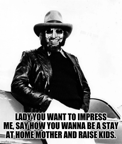 LADY YOU WANT TO IMPRESS ME, SAY HOW YOU WANNA BE A STAY AT HOME MOTHER AND RAISE KIDS. | image tagged in hank strangmeme jr | made w/ Imgflip meme maker