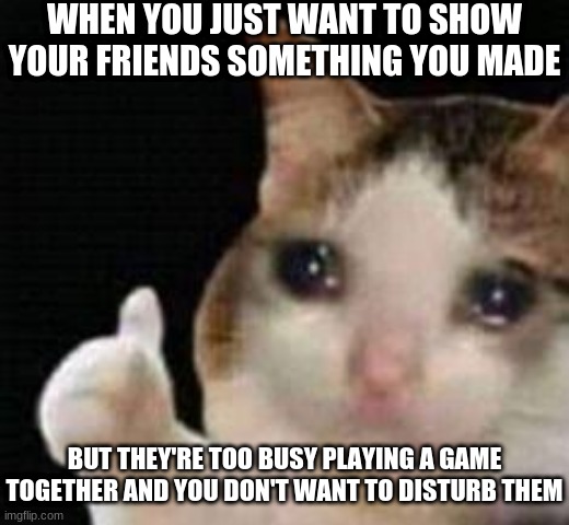 Approved crying cat | WHEN YOU JUST WANT TO SHOW YOUR FRIENDS SOMETHING YOU MADE; BUT THEY'RE TOO BUSY PLAYING A GAME TOGETHER AND YOU DON'T WANT TO DISTURB THEM | image tagged in approved crying cat | made w/ Imgflip meme maker
